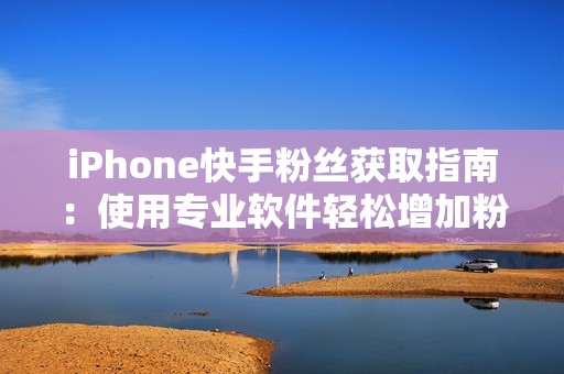 iPhone快手粉丝获取指南：使用专业软件轻松增加粉丝数量，提升你的社交媒体形象