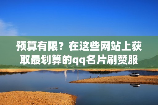 预算有限？在这些网站上获取最划算的qq名片刷赞服务