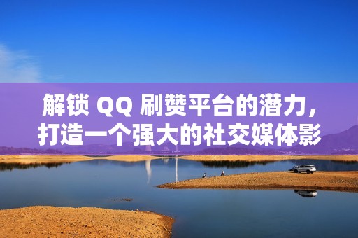 解锁 QQ 刷赞平台的潜力，打造一个强大的社交媒体影响力