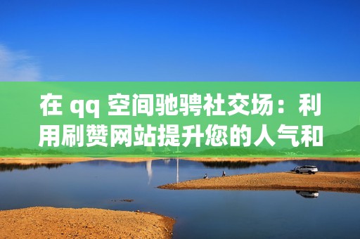 在 qq 空间驰骋社交场：利用刷赞网站提升您的人气和受欢迎度