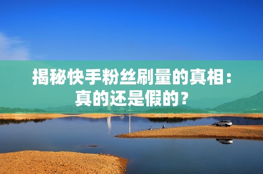 揭秘快手粉丝刷量的真相：真的还是假的？