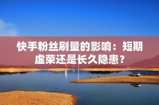 快手粉丝刷量的影响：短期虚荣还是长久隐患？