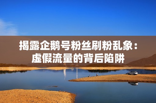 揭露企鹅号粉丝刷粉乱象：虚假流量的背后陷阱