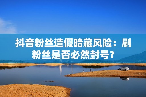 抖音粉丝造假暗藏风险：刷粉丝是否必然封号？