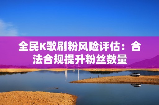 全民K歌刷粉风险评估：合法合规提升粉丝数量