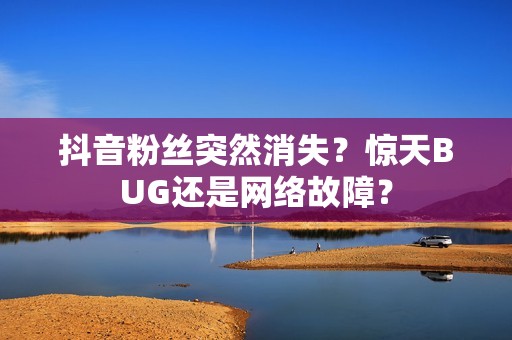 抖音粉丝突然消失？惊天BUG还是网络故障？