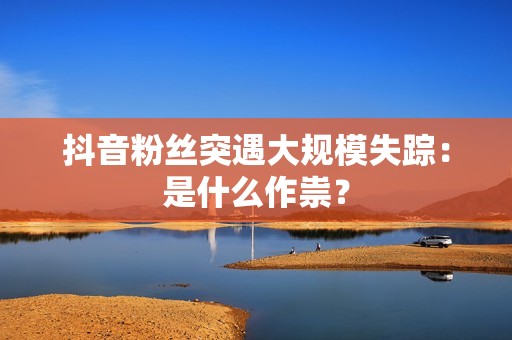 抖音粉丝突遇大规模失踪：是什么作祟？