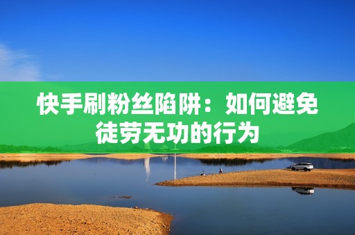 快手刷粉丝陷阱：如何避免徒劳无功的行为