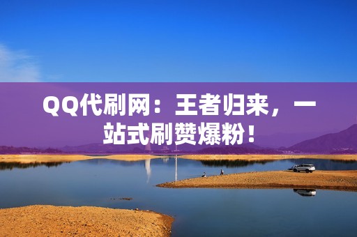 QQ代刷网：王者归来，一站式刷赞爆粉！