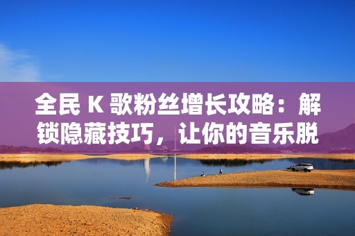 全民 K 歌粉丝增长攻略：解锁隐藏技巧，让你的音乐脱颖而出