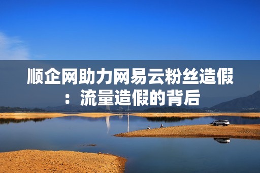 顺企网助力网易云粉丝造假：流量造假的背后