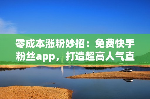 零成本涨粉妙招：免费快手粉丝app，打造超高人气直播间