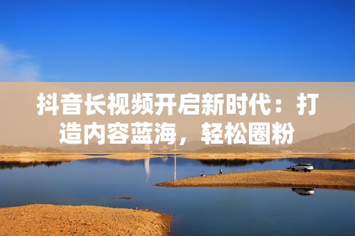 抖音长视频开启新时代：打造内容蓝海，轻松圈粉