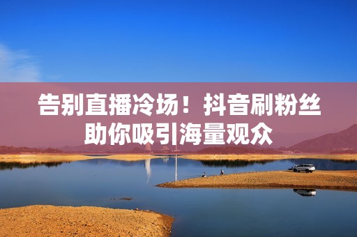 告别直播冷场！抖音刷粉丝助你吸引海量观众