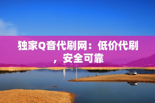 独家Q音代刷网：低价代刷，安全可靠