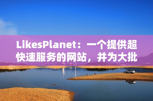 LikesPlanet：一个提供超快速服务的网站，并为大批量点赞提供折扣。