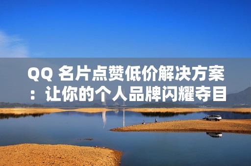 QQ 名片点赞低价解决方案：让你的个人品牌闪耀夺目