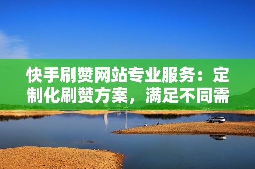 快手刷赞网站专业服务：定制化刷赞方案，满足不同需求