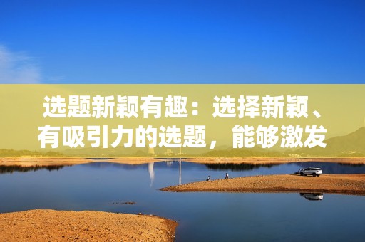 选题新颖有趣：选择新颖、有吸引力的选题，能够激发用户的好奇心和共鸣。