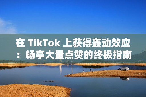 在 TikTok 上获得轰动效应：畅享大量点赞的终极指南