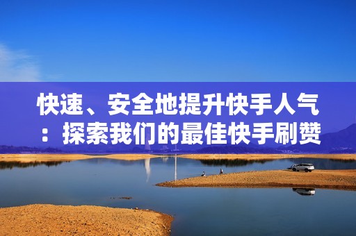 快速、安全地提升快手人气：探索我们的最佳快手刷赞平台选择