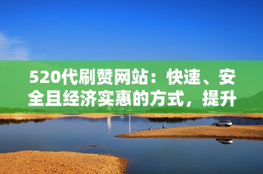 520代刷赞网站：快速、安全且经济实惠的方式，提升您的社交媒体曝光率