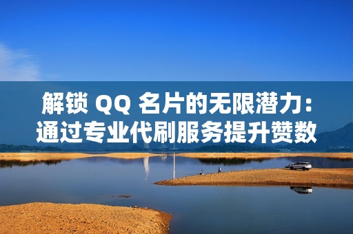 解锁 QQ 名片的无限潜力：通过专业代刷服务提升赞数