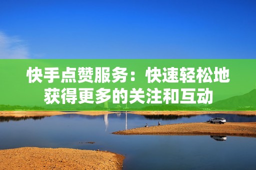 快手点赞服务：快速轻松地获得更多的关注和互动