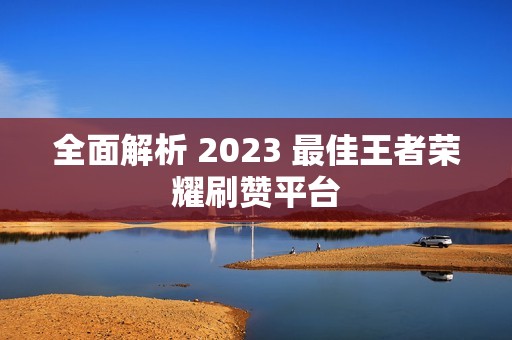 全面解析 2023 最佳王者荣耀刷赞平台