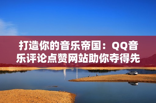 打造你的音乐帝国：QQ音乐评论点赞网站助你夺得先机