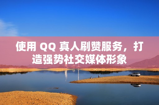 使用 QQ 真人刷赞服务，打造强势社交媒体形象