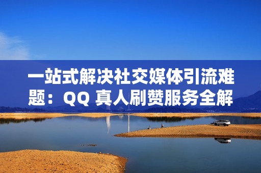 一站式解决社交媒体引流难题：QQ 真人刷赞服务全解析