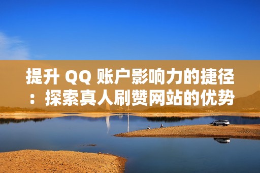 提升 QQ 账户影响力的捷径：探索真人刷赞网站的优势