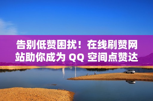 告别低赞困扰！在线刷赞网站助你成为 QQ 空间点赞达人