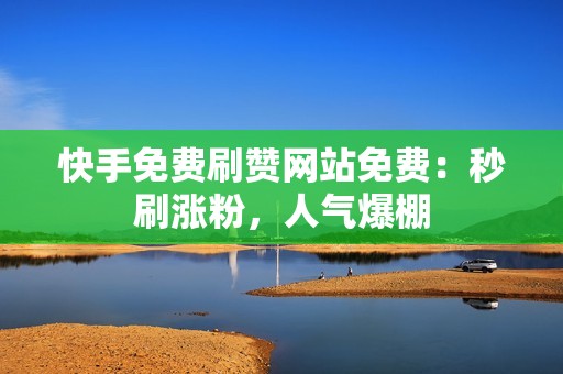 快手免费刷赞网站免费：秒刷涨粉，人气爆棚