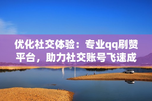 优化社交体验：专业qq刷赞平台，助力社交账号飞速成长，优化社交体验