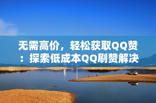 无需高价，轻松获取QQ赞：探索低成本QQ刷赞解决方案