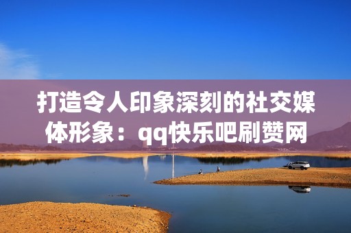 打造令人印象深刻的社交媒体形象：qq快乐吧刷赞网站助你一臂之力