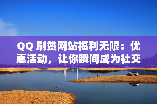 QQ 刷赞网站福利无限：优惠活动，让你瞬间成为社交达人