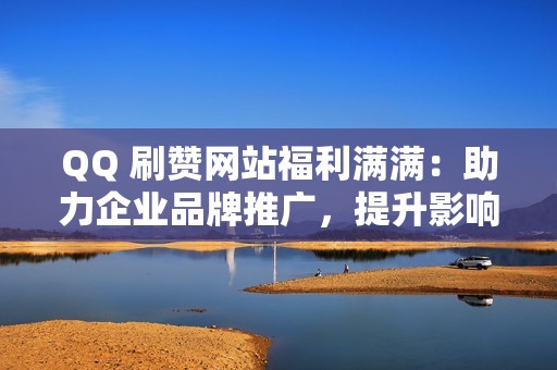 QQ 刷赞网站福利满满：助力企业品牌推广，提升影响力