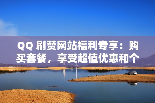 QQ 刷赞网站福利专享：购买套餐，享受超值优惠和个性化服务