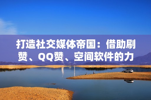 打造社交媒体帝国：借助刷赞、QQ赞、空间软件的力量