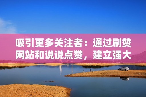 吸引更多关注者：通过刷赞网站和说说点赞，建立强大的社交媒体影响力