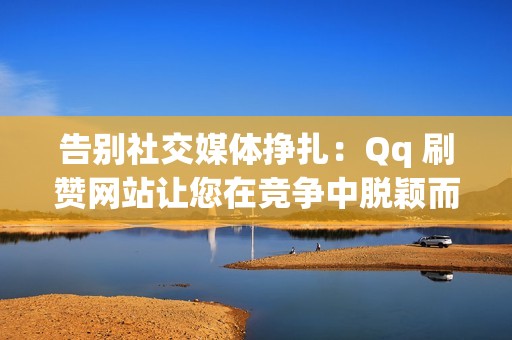 告别社交媒体挣扎：Qq 刷赞网站让您在竞争中脱颖而出