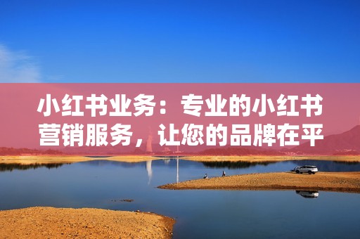 小红书业务：专业的小红书营销服务，让您的品牌在平台中大放异彩