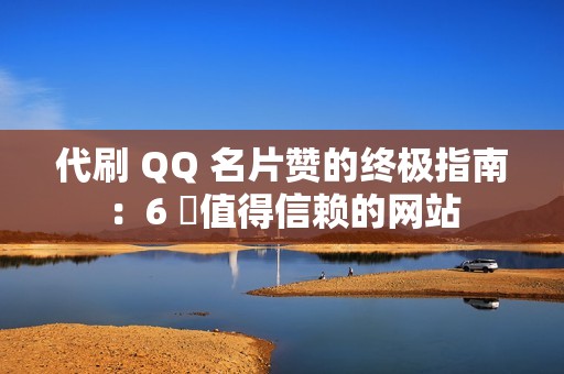 代刷 QQ 名片赞的终极指南：6 個值得信赖的网站