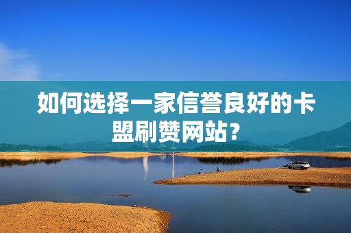 如何选择一家信誉良好的卡盟刷赞网站？