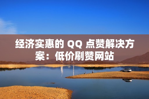 经济实惠的 QQ 点赞解决方案：低价刷赞网站