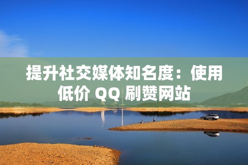 提升社交媒体知名度：使用低价 QQ 刷赞网站