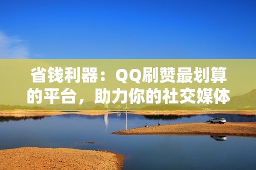 省钱利器：QQ刷赞最划算的平台，助力你的社交媒体人气飙升